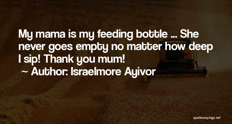 Israelmore Ayivor Quotes: My Mama Is My Feeding Bottle ... She Never Goes Empty No Matter How Deep I Sip! Thank You Mum!