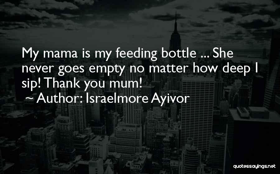 Israelmore Ayivor Quotes: My Mama Is My Feeding Bottle ... She Never Goes Empty No Matter How Deep I Sip! Thank You Mum!