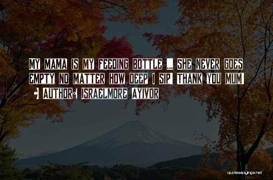 Israelmore Ayivor Quotes: My Mama Is My Feeding Bottle ... She Never Goes Empty No Matter How Deep I Sip! Thank You Mum!