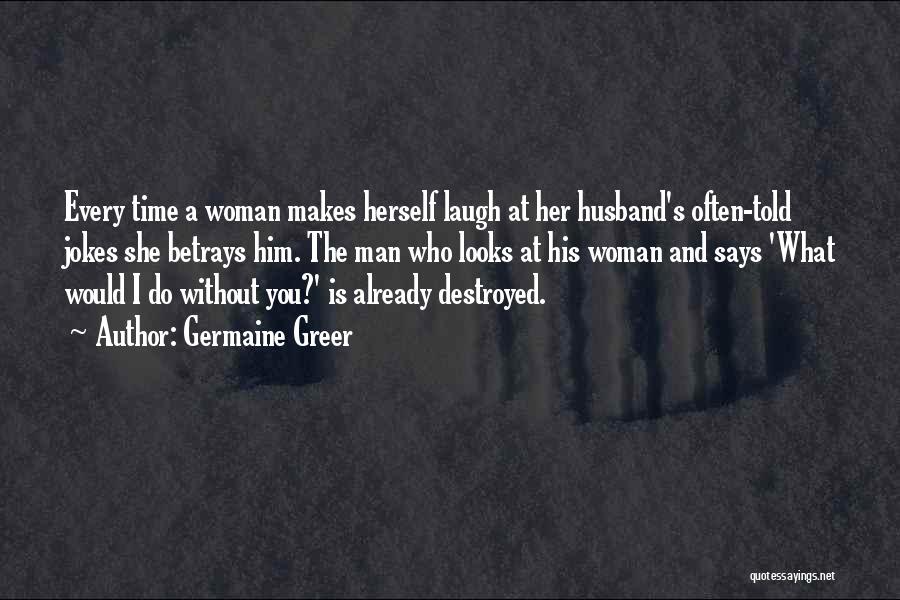 Germaine Greer Quotes: Every Time A Woman Makes Herself Laugh At Her Husband's Often-told Jokes She Betrays Him. The Man Who Looks At