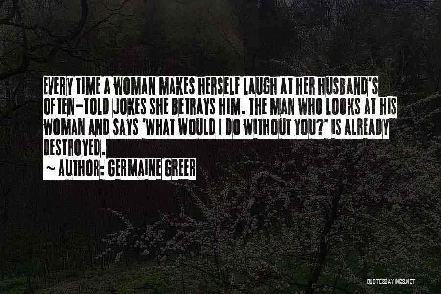 Germaine Greer Quotes: Every Time A Woman Makes Herself Laugh At Her Husband's Often-told Jokes She Betrays Him. The Man Who Looks At