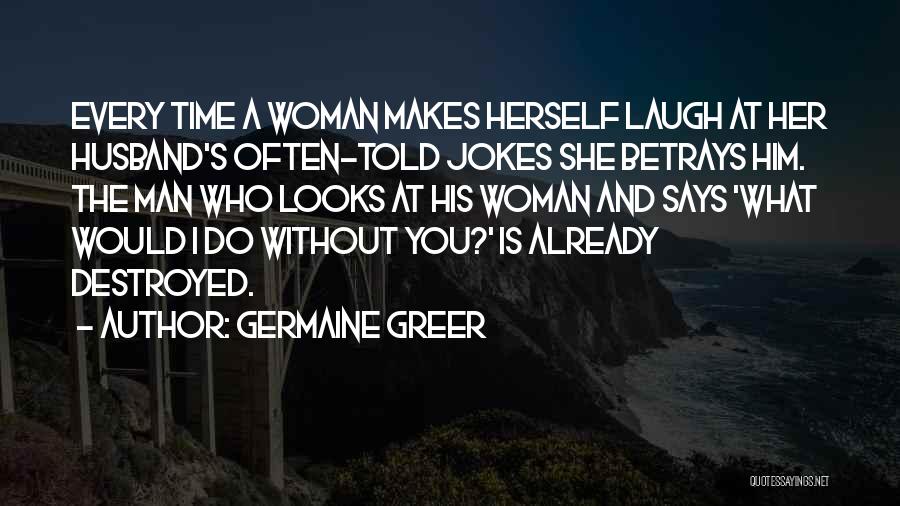 Germaine Greer Quotes: Every Time A Woman Makes Herself Laugh At Her Husband's Often-told Jokes She Betrays Him. The Man Who Looks At