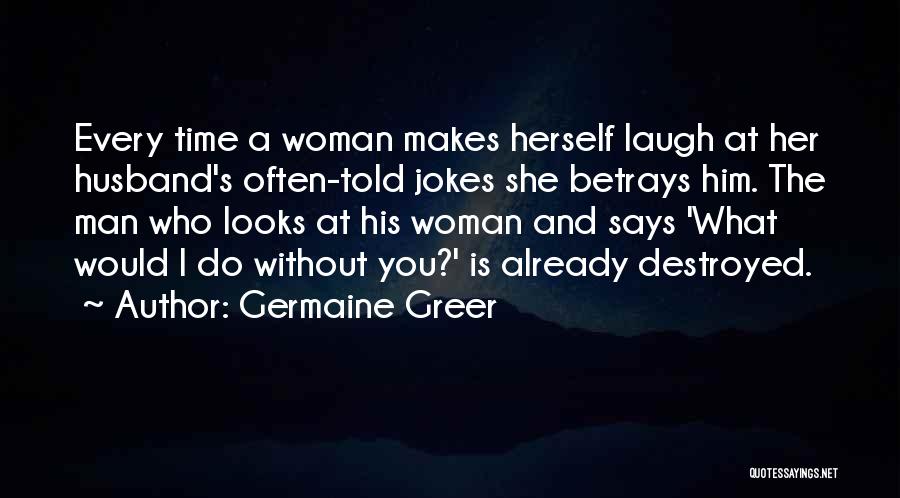 Germaine Greer Quotes: Every Time A Woman Makes Herself Laugh At Her Husband's Often-told Jokes She Betrays Him. The Man Who Looks At