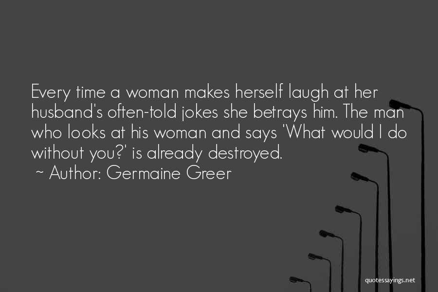 Germaine Greer Quotes: Every Time A Woman Makes Herself Laugh At Her Husband's Often-told Jokes She Betrays Him. The Man Who Looks At