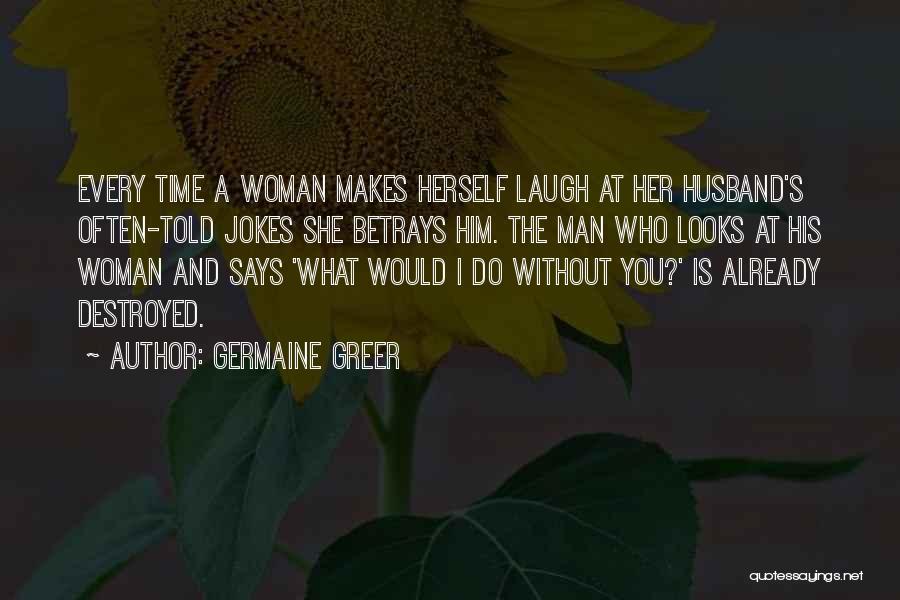 Germaine Greer Quotes: Every Time A Woman Makes Herself Laugh At Her Husband's Often-told Jokes She Betrays Him. The Man Who Looks At