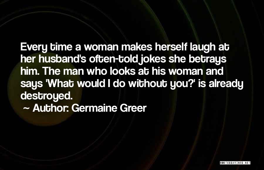 Germaine Greer Quotes: Every Time A Woman Makes Herself Laugh At Her Husband's Often-told Jokes She Betrays Him. The Man Who Looks At