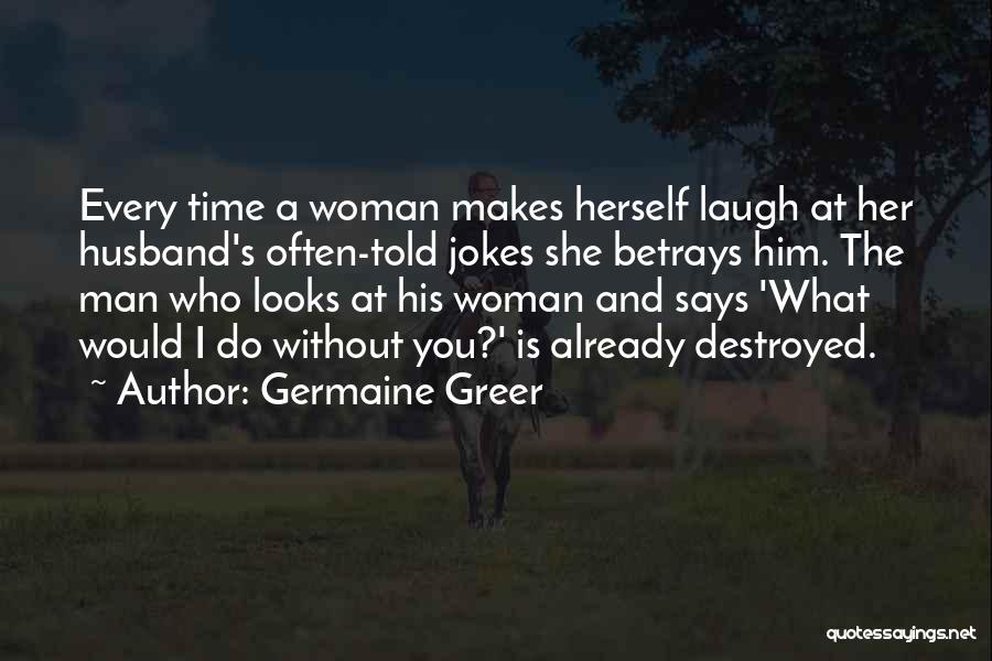 Germaine Greer Quotes: Every Time A Woman Makes Herself Laugh At Her Husband's Often-told Jokes She Betrays Him. The Man Who Looks At