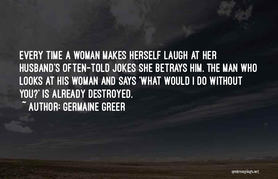 Germaine Greer Quotes: Every Time A Woman Makes Herself Laugh At Her Husband's Often-told Jokes She Betrays Him. The Man Who Looks At