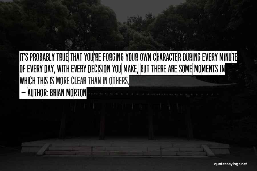 Brian Morton Quotes: It's Probably True That You're Forging Your Own Character During Every Minute Of Every Day, With Every Decision You Make,