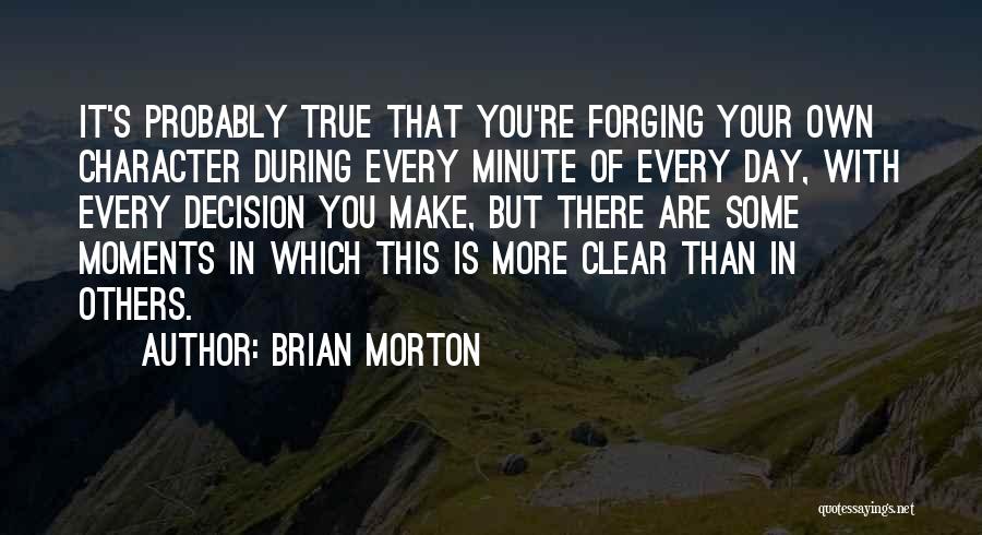 Brian Morton Quotes: It's Probably True That You're Forging Your Own Character During Every Minute Of Every Day, With Every Decision You Make,