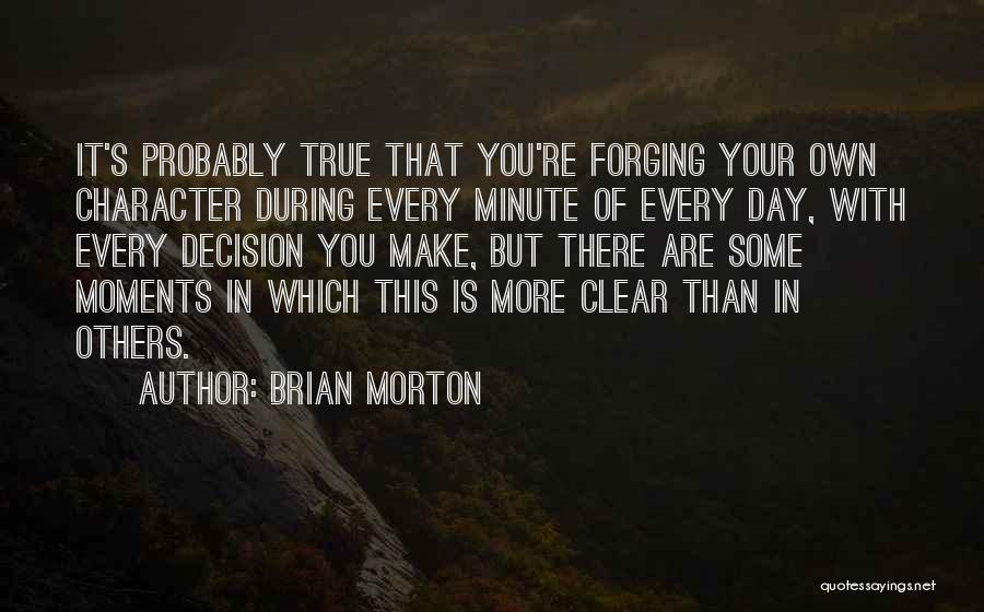 Brian Morton Quotes: It's Probably True That You're Forging Your Own Character During Every Minute Of Every Day, With Every Decision You Make,