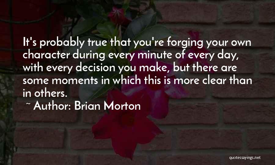 Brian Morton Quotes: It's Probably True That You're Forging Your Own Character During Every Minute Of Every Day, With Every Decision You Make,