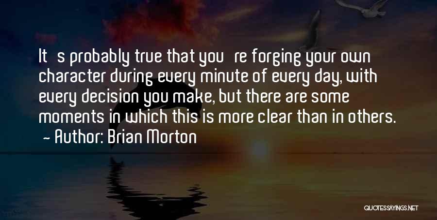 Brian Morton Quotes: It's Probably True That You're Forging Your Own Character During Every Minute Of Every Day, With Every Decision You Make,