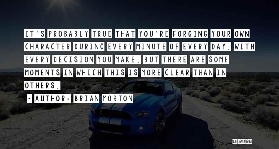 Brian Morton Quotes: It's Probably True That You're Forging Your Own Character During Every Minute Of Every Day, With Every Decision You Make,