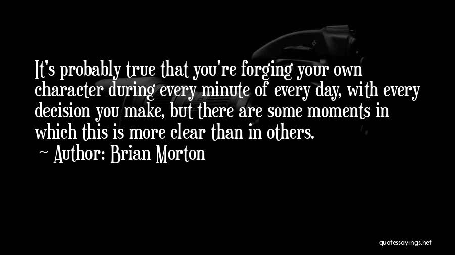 Brian Morton Quotes: It's Probably True That You're Forging Your Own Character During Every Minute Of Every Day, With Every Decision You Make,