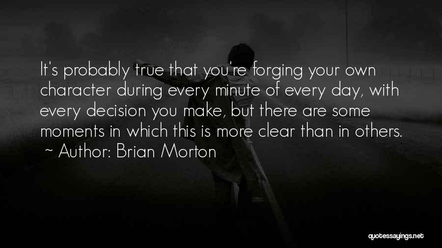 Brian Morton Quotes: It's Probably True That You're Forging Your Own Character During Every Minute Of Every Day, With Every Decision You Make,