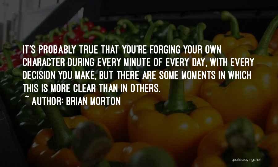 Brian Morton Quotes: It's Probably True That You're Forging Your Own Character During Every Minute Of Every Day, With Every Decision You Make,