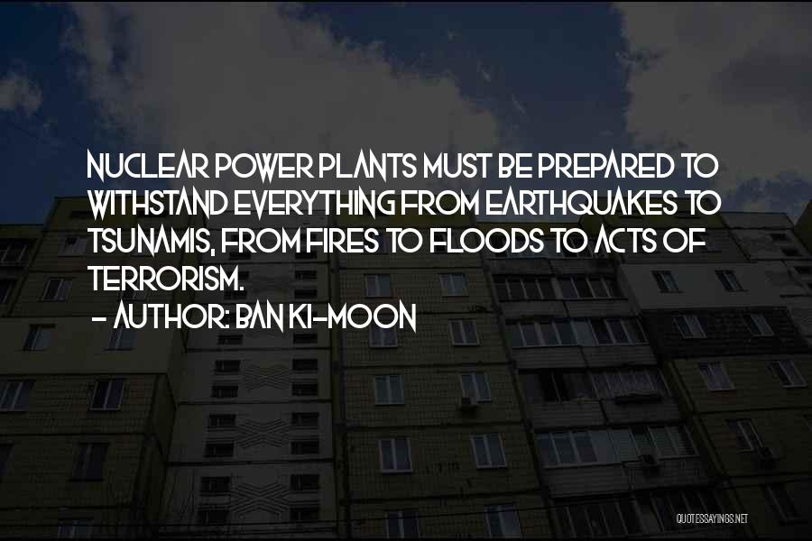 Ban Ki-moon Quotes: Nuclear Power Plants Must Be Prepared To Withstand Everything From Earthquakes To Tsunamis, From Fires To Floods To Acts Of