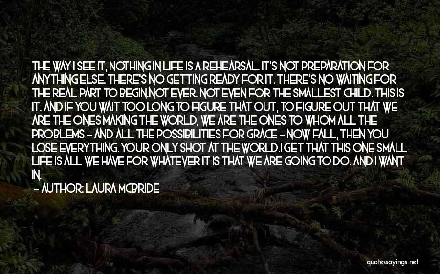 Laura McBride Quotes: The Way I See It, Nothing In Life Is A Rehearsal. It's Not Preparation For Anything Else. There's No Getting
