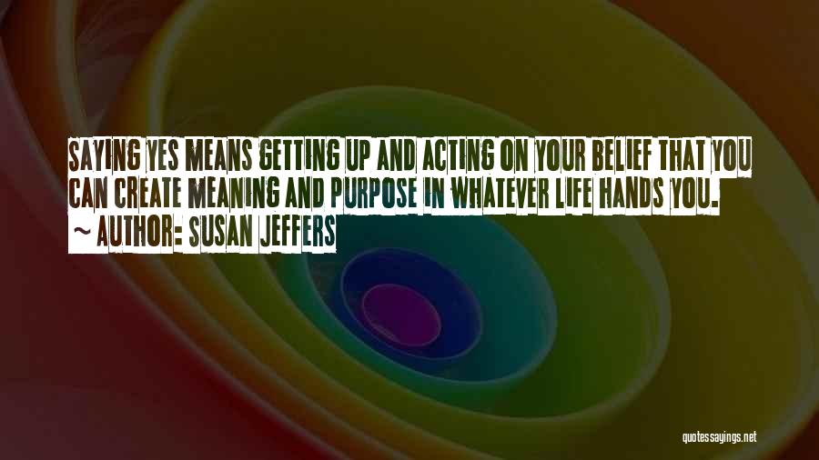 Susan Jeffers Quotes: Saying Yes Means Getting Up And Acting On Your Belief That You Can Create Meaning And Purpose In Whatever Life