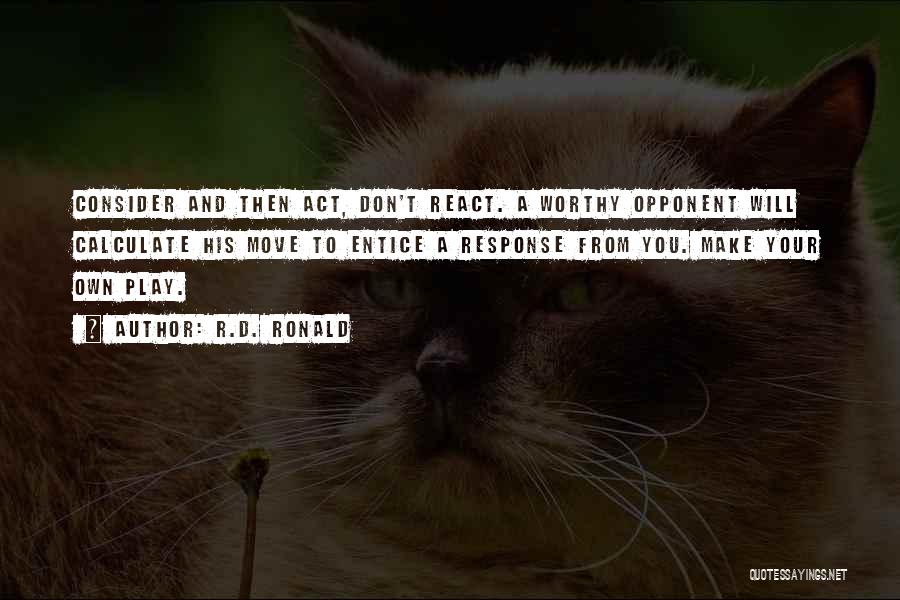 R.D. Ronald Quotes: Consider And Then Act, Don't React. A Worthy Opponent Will Calculate His Move To Entice A Response From You. Make