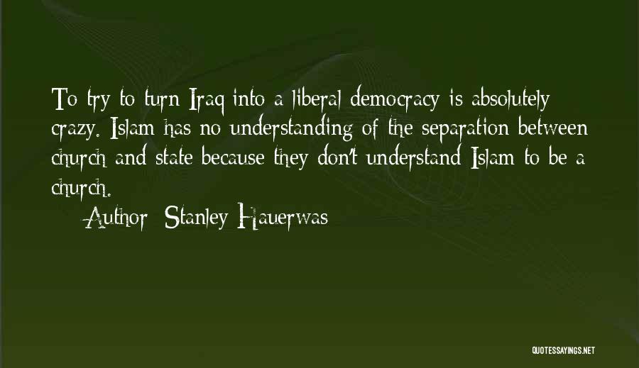 Stanley Hauerwas Quotes: To Try To Turn Iraq Into A Liberal Democracy Is Absolutely Crazy. Islam Has No Understanding Of The Separation Between