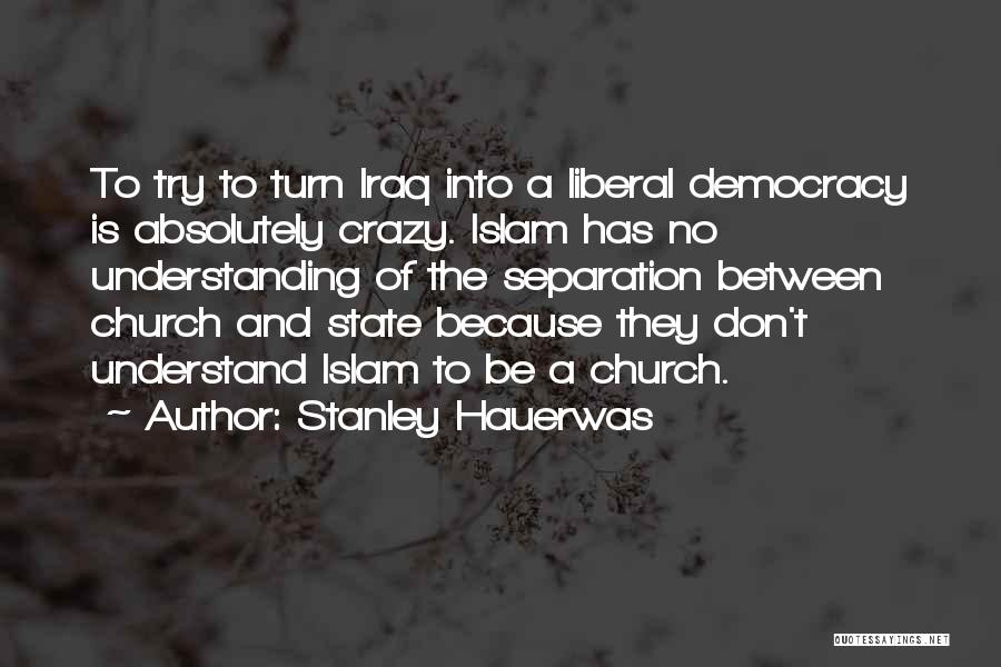 Stanley Hauerwas Quotes: To Try To Turn Iraq Into A Liberal Democracy Is Absolutely Crazy. Islam Has No Understanding Of The Separation Between