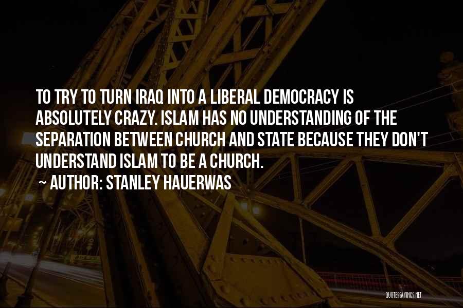 Stanley Hauerwas Quotes: To Try To Turn Iraq Into A Liberal Democracy Is Absolutely Crazy. Islam Has No Understanding Of The Separation Between