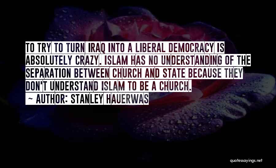 Stanley Hauerwas Quotes: To Try To Turn Iraq Into A Liberal Democracy Is Absolutely Crazy. Islam Has No Understanding Of The Separation Between