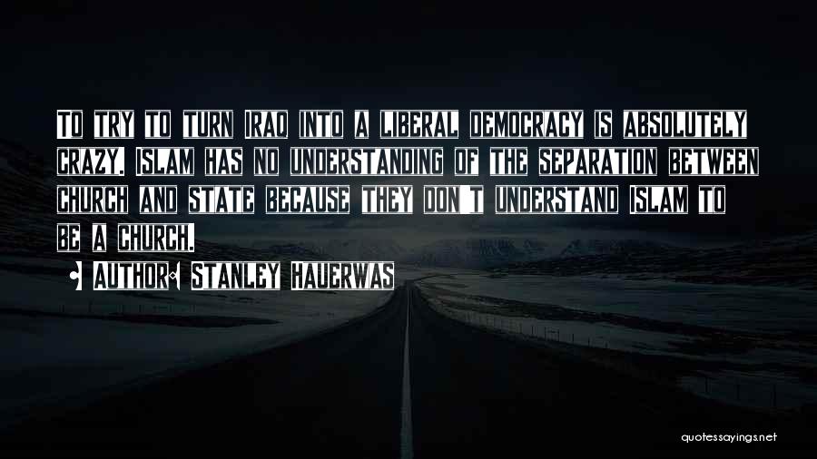 Stanley Hauerwas Quotes: To Try To Turn Iraq Into A Liberal Democracy Is Absolutely Crazy. Islam Has No Understanding Of The Separation Between