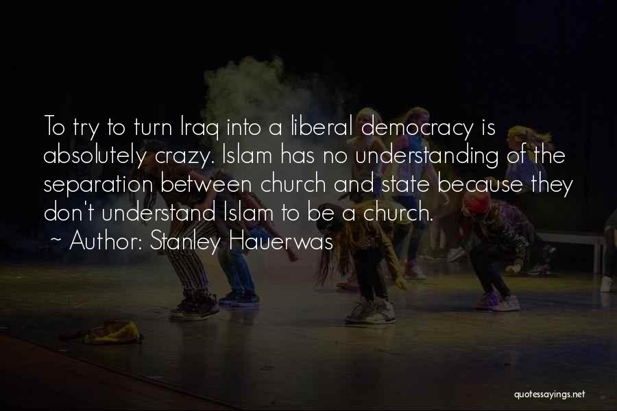 Stanley Hauerwas Quotes: To Try To Turn Iraq Into A Liberal Democracy Is Absolutely Crazy. Islam Has No Understanding Of The Separation Between