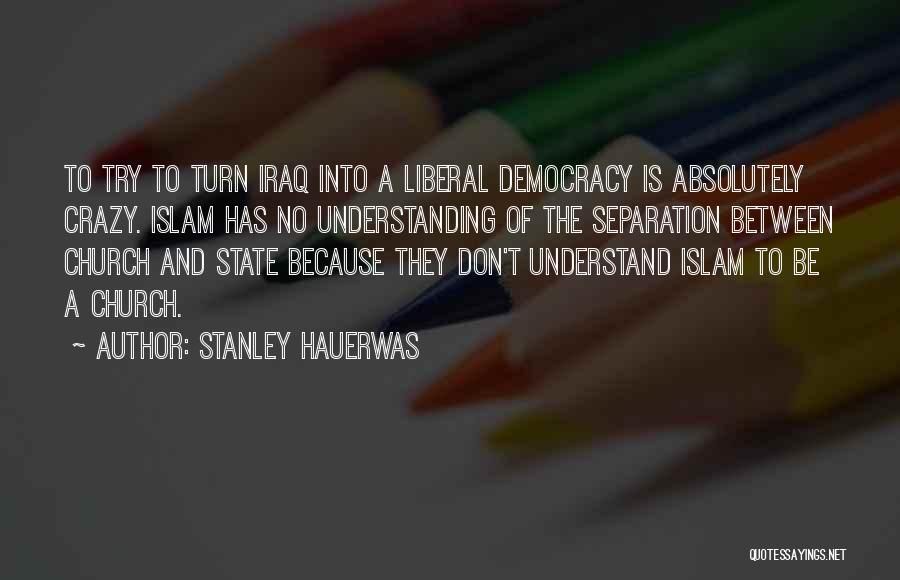 Stanley Hauerwas Quotes: To Try To Turn Iraq Into A Liberal Democracy Is Absolutely Crazy. Islam Has No Understanding Of The Separation Between