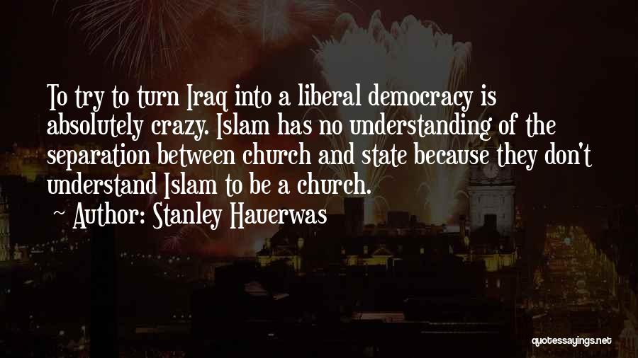 Stanley Hauerwas Quotes: To Try To Turn Iraq Into A Liberal Democracy Is Absolutely Crazy. Islam Has No Understanding Of The Separation Between