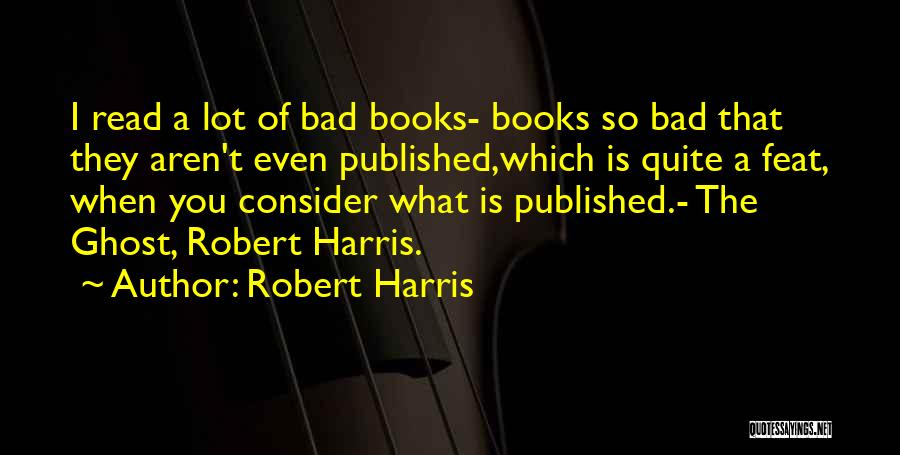Robert Harris Quotes: I Read A Lot Of Bad Books- Books So Bad That They Aren't Even Published,which Is Quite A Feat, When
