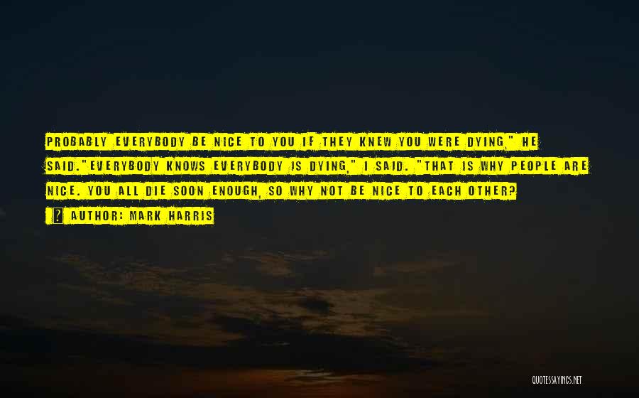 Mark Harris Quotes: Probably Everybody Be Nice To You If They Knew You Were Dying, He Said.everybody Knows Everybody Is Dying, I Said.