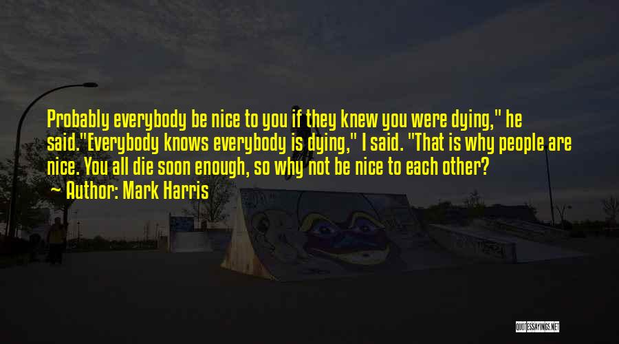 Mark Harris Quotes: Probably Everybody Be Nice To You If They Knew You Were Dying, He Said.everybody Knows Everybody Is Dying, I Said.