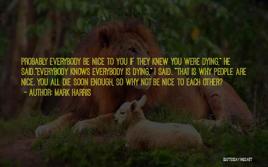 Mark Harris Quotes: Probably Everybody Be Nice To You If They Knew You Were Dying, He Said.everybody Knows Everybody Is Dying, I Said.