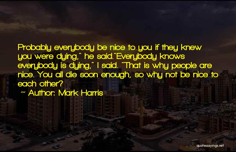 Mark Harris Quotes: Probably Everybody Be Nice To You If They Knew You Were Dying, He Said.everybody Knows Everybody Is Dying, I Said.