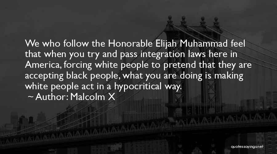 Malcolm X Quotes: We Who Follow The Honorable Elijah Muhammad Feel That When You Try And Pass Integration Laws Here In America, Forcing