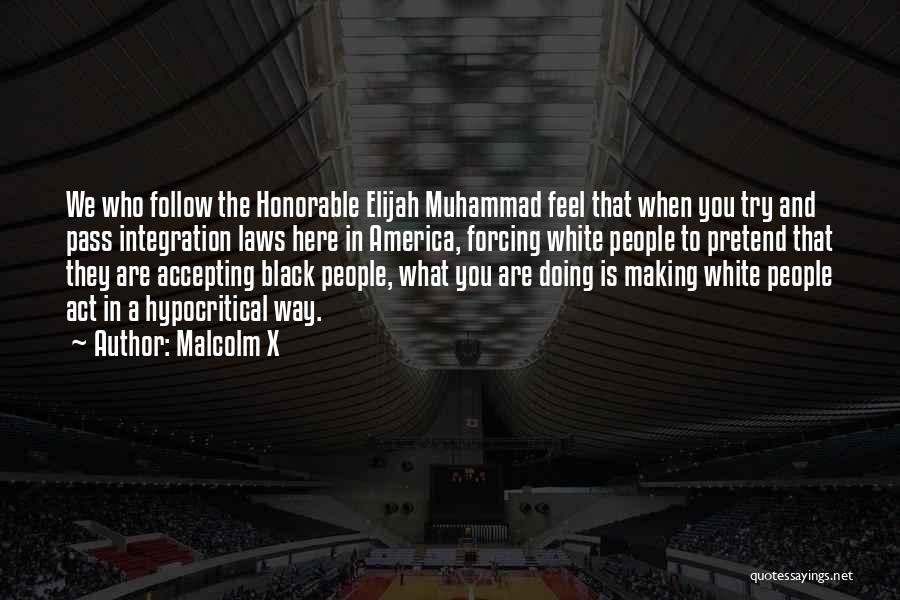 Malcolm X Quotes: We Who Follow The Honorable Elijah Muhammad Feel That When You Try And Pass Integration Laws Here In America, Forcing