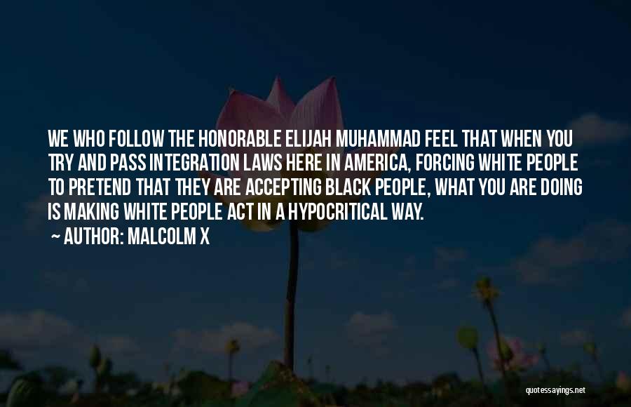 Malcolm X Quotes: We Who Follow The Honorable Elijah Muhammad Feel That When You Try And Pass Integration Laws Here In America, Forcing