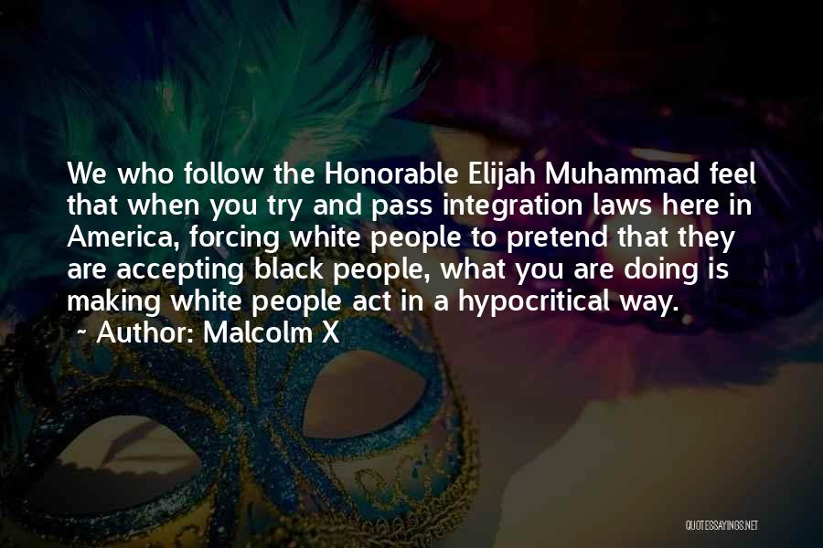 Malcolm X Quotes: We Who Follow The Honorable Elijah Muhammad Feel That When You Try And Pass Integration Laws Here In America, Forcing