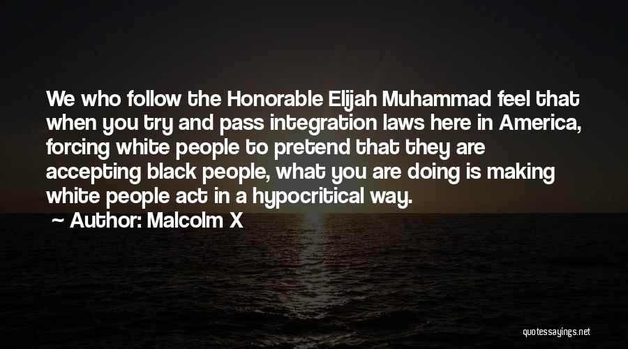 Malcolm X Quotes: We Who Follow The Honorable Elijah Muhammad Feel That When You Try And Pass Integration Laws Here In America, Forcing