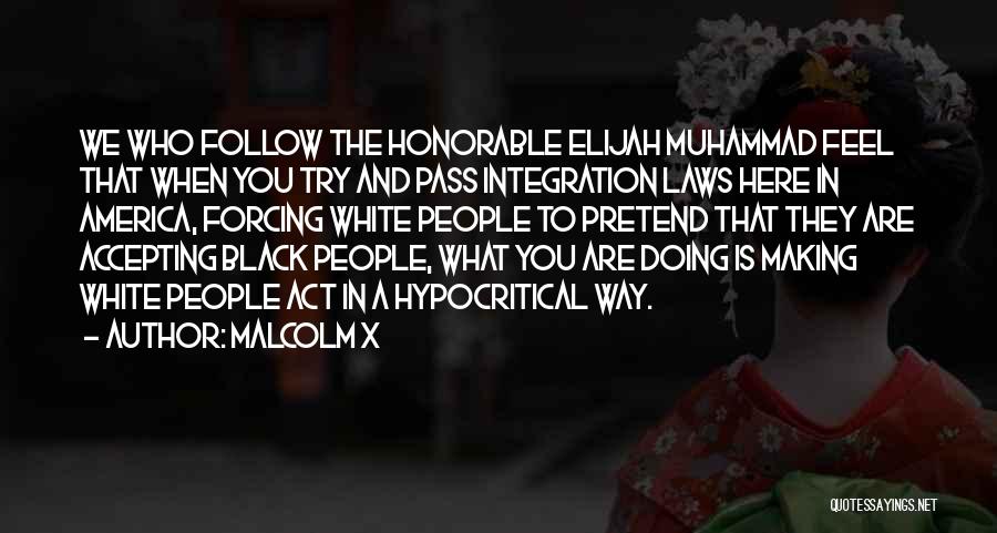 Malcolm X Quotes: We Who Follow The Honorable Elijah Muhammad Feel That When You Try And Pass Integration Laws Here In America, Forcing