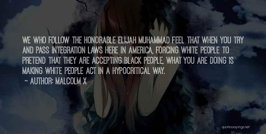 Malcolm X Quotes: We Who Follow The Honorable Elijah Muhammad Feel That When You Try And Pass Integration Laws Here In America, Forcing