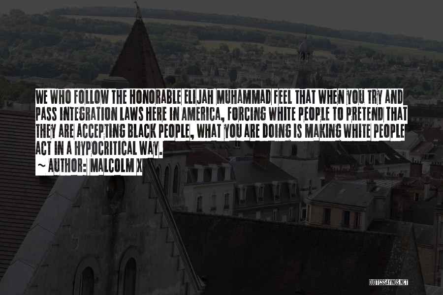 Malcolm X Quotes: We Who Follow The Honorable Elijah Muhammad Feel That When You Try And Pass Integration Laws Here In America, Forcing