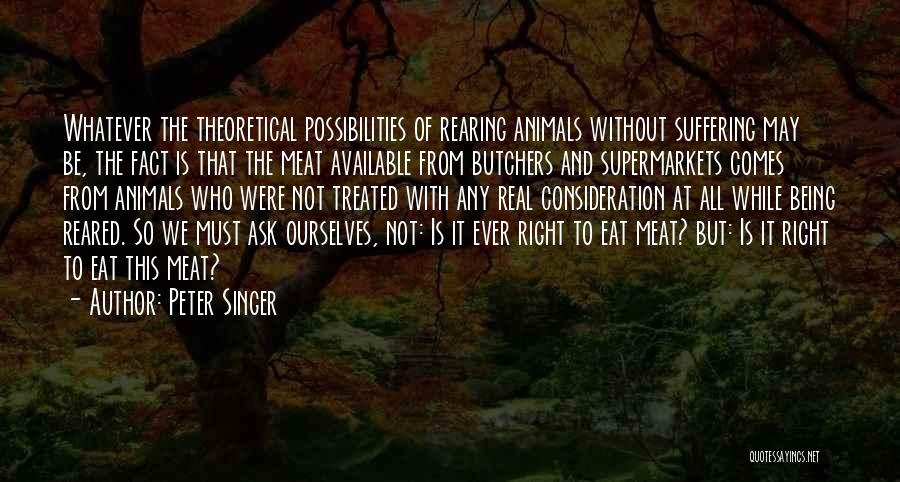 Peter Singer Quotes: Whatever The Theoretical Possibilities Of Rearing Animals Without Suffering May Be, The Fact Is That The Meat Available From Butchers