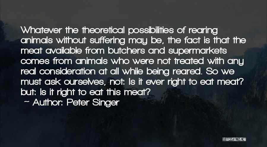 Peter Singer Quotes: Whatever The Theoretical Possibilities Of Rearing Animals Without Suffering May Be, The Fact Is That The Meat Available From Butchers