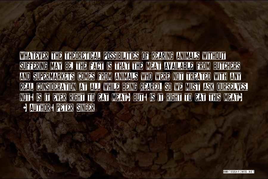 Peter Singer Quotes: Whatever The Theoretical Possibilities Of Rearing Animals Without Suffering May Be, The Fact Is That The Meat Available From Butchers