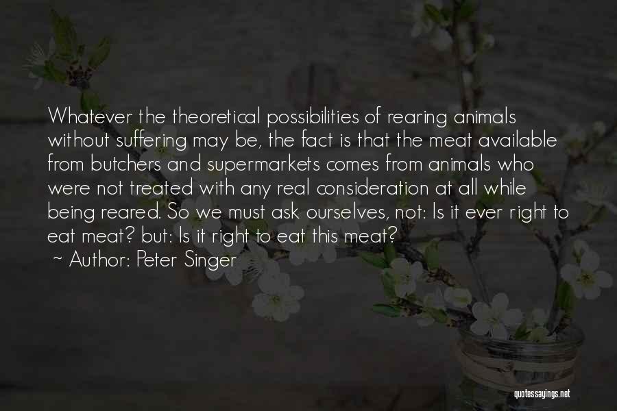 Peter Singer Quotes: Whatever The Theoretical Possibilities Of Rearing Animals Without Suffering May Be, The Fact Is That The Meat Available From Butchers